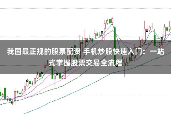 我國最正規的股票配資 手機炒股快速入門：一站式掌握股票交易全流程