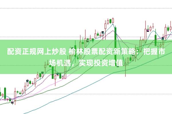配資正規(guī)網(wǎng)上炒股 榆林股票配資新策略：把握市場機遇，實現(xiàn)投資增值