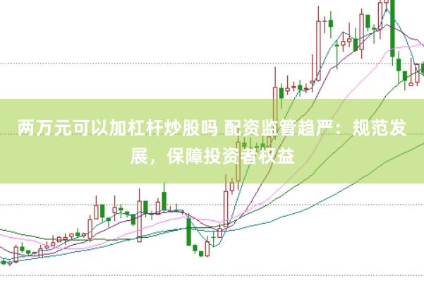 兩萬元可以加杠桿炒股嗎 配資監管趨嚴：規范發展，保障投資者權益