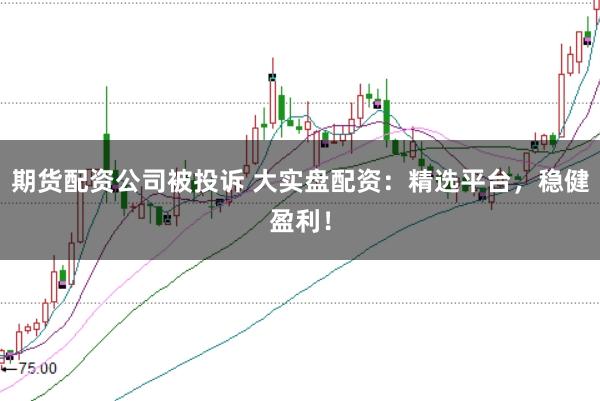 期貨配資公司被投訴 大實(shí)盤配資：精選平臺，穩(wěn)健盈利！